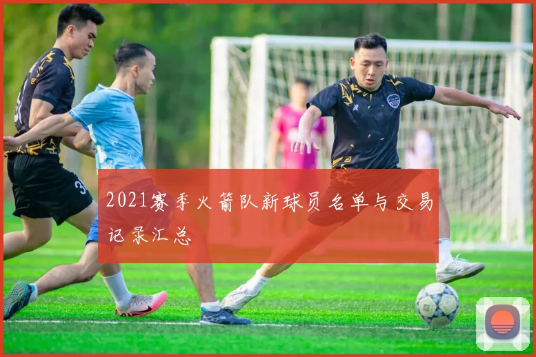 2021赛季火箭队新球员名单与交易记录汇总