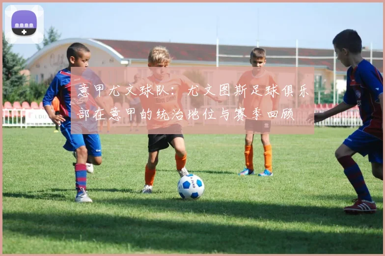 意甲尤文球队：尤文图斯足球俱乐部在意甲的统治地位与赛季回顾