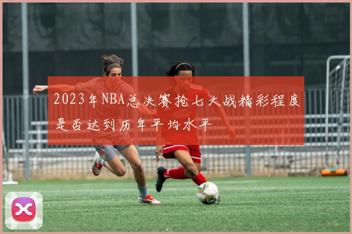 2023年NBA总决赛抢七大战精彩程度是否达到历年平均水平