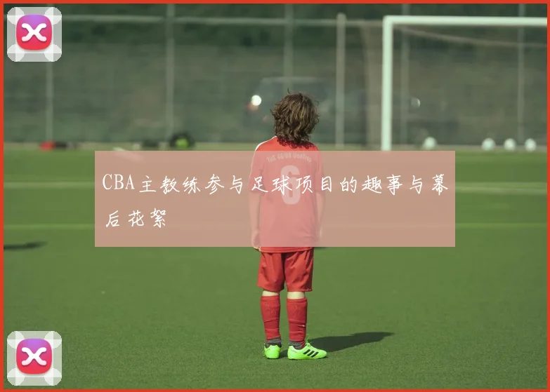 CBA主教练参与足球项目的趣事与幕后花絮