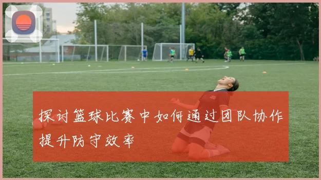 探讨篮球比赛中如何通过团队协作提升防守效率